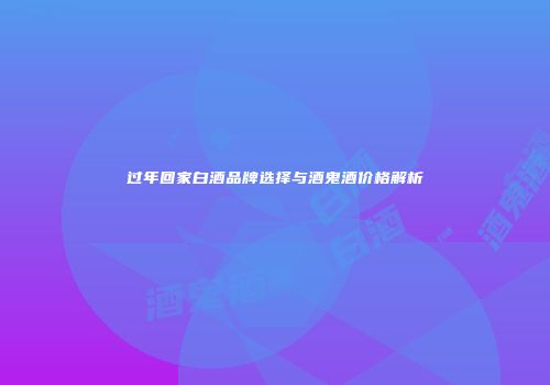 过年回家白酒品牌选择与酒鬼酒价格解析