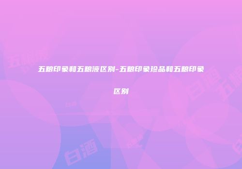 五粮印象和五粮液区别-五粮印象珍品和五粮印象区别