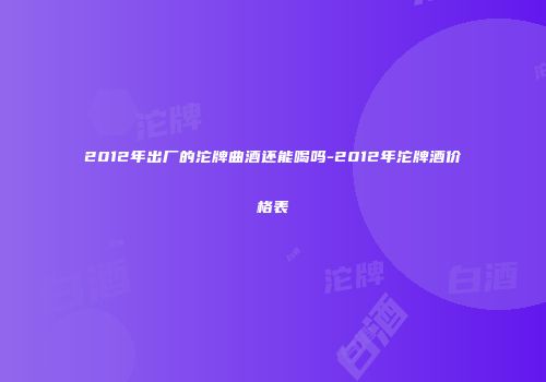 2012年出厂的沱牌曲酒还能喝吗-2012年沱牌酒价格表