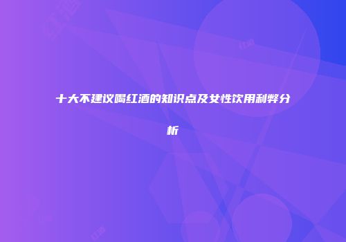 十大不建议喝红酒的知识点及女性饮用利弊分析