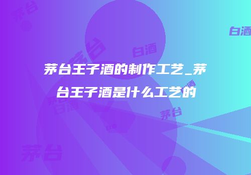 茅台王子酒的制作工艺_茅台王子酒是什么工艺的