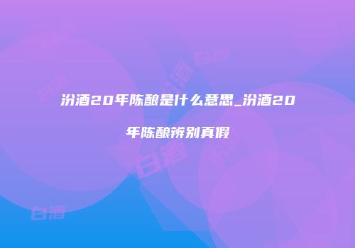 汾酒20年陈酿是什么意思_汾酒20年陈酿辨别真假