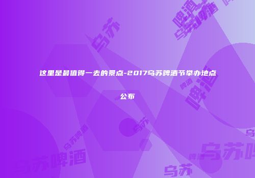 这里是最值得一去的景点-2017乌苏啤酒节举办地点公布