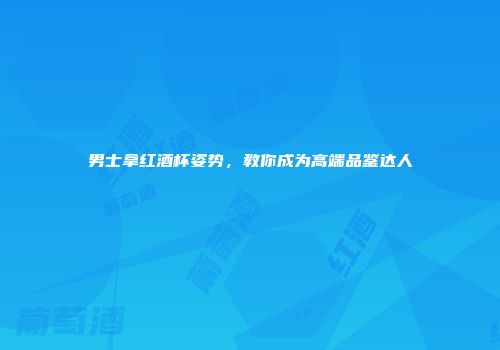 男士拿红酒杯姿势，教你成为高端品鉴达人