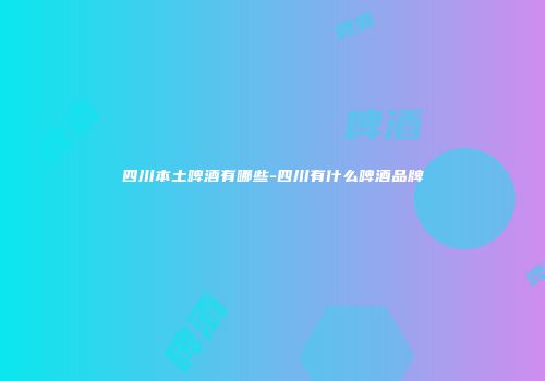四川本土啤酒有哪些-四川有什么啤酒品牌