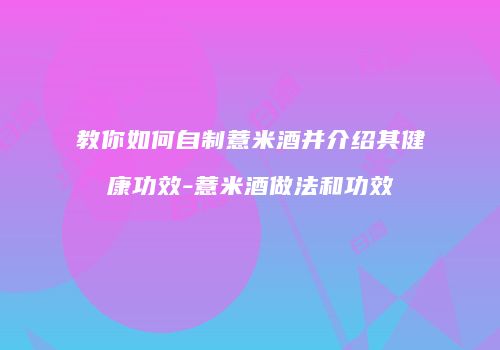 教你如何自制薏米酒并介绍其健康功效-薏米酒做法和功效
