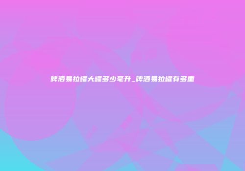 啤酒易拉罐大罐多少毫升_啤酒易拉罐有多重