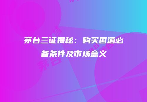 茅台三证揭秘：购买国酒必备条件及市场意义