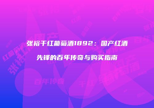 张裕干红葡萄酒1892：国产红酒先锋的百年传奇与购买指南