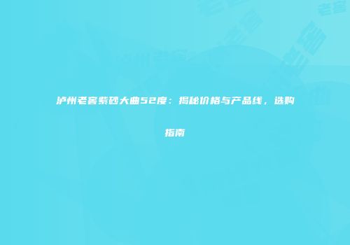 泸州老窖紫砂大曲52度：揭秘价格与产品线，选购指南