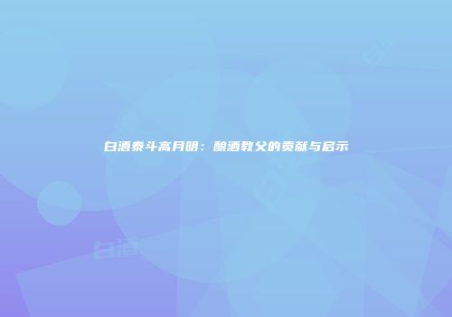 白酒泰斗高月明：酿酒教父的贡献与启示