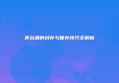 茅台酒的封存与保存技巧全解析