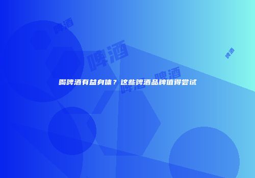 喝啤酒有益身体？这些啤酒品牌值得尝试