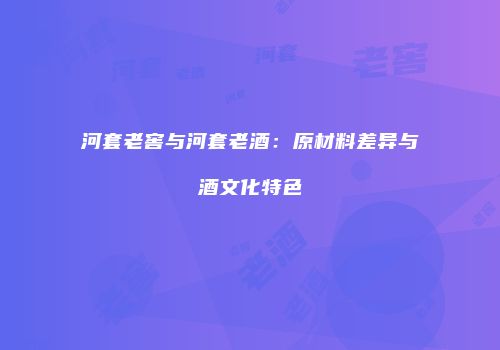 河套老窖与河套老酒：原材料差异与酒文化特色