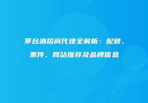 茅台酒招商代理全解析：配额、条件、网站推荐及品牌信息