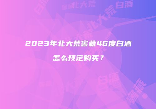 2023年北大荒窖藏46度白酒怎么预定购买？