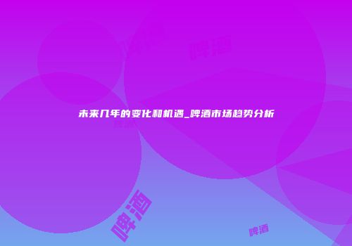 未来几年的变化和机遇_啤酒市场趋势分析