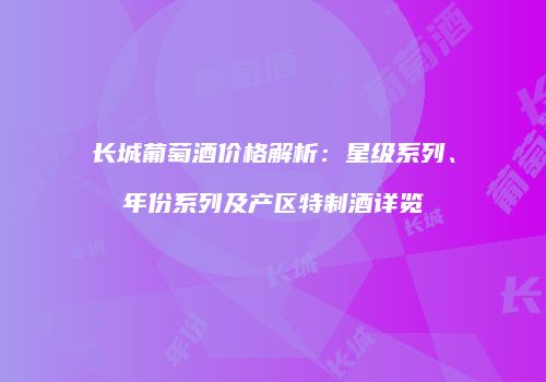 长城葡萄酒价格解析：星级系列、年份系列及产区特制酒详览