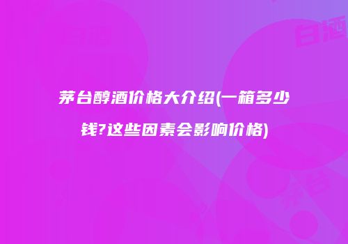 茅台醇酒价格大介绍(一箱多少钱?这些因素会影响价格)