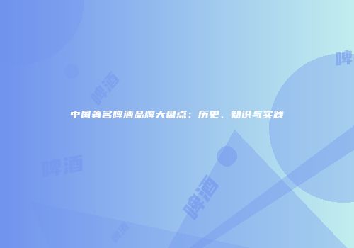 中国著名啤酒品牌大盘点：历史、知识与实践