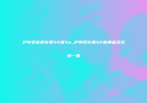 泸州老窖迎宾酒52度5a_泸州迎宾酒52度典藏多少钱一瓶