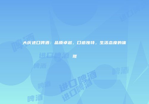 大庆进口啤酒：品质卓越，口感独特，生活态度的体现