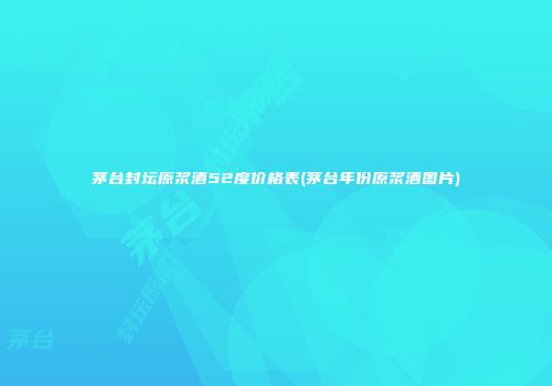 茅台封坛原浆酒52度价格表(茅台年份原浆酒图片)