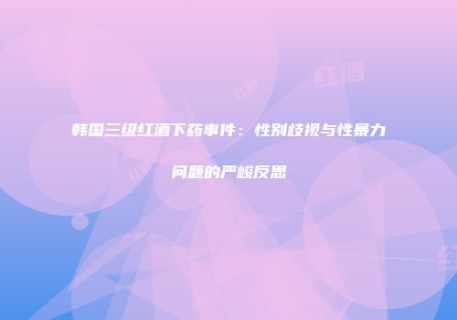 韩国三级红酒下药事件：性别歧视与性暴力问题的严峻反思