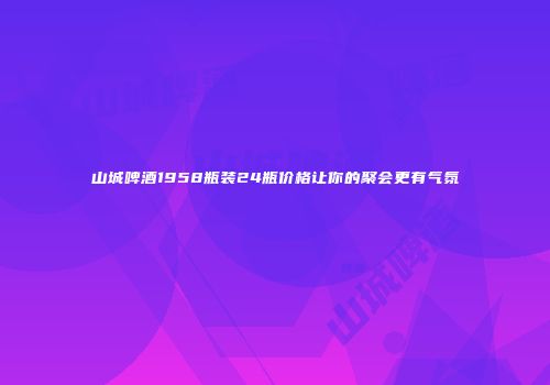 山城啤酒1958瓶装24瓶价格让你的聚会更有气氛