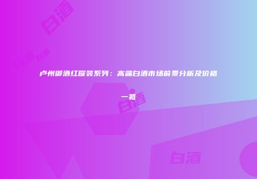 卢州御酒红耀装系列：高端白酒市场前景分析及价格一览
