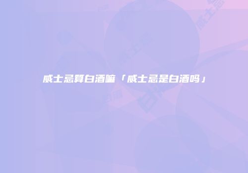 威士忌算白酒嘛「威士忌是白酒吗」
