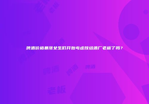 啤酒价格暴涨女生们开始考虑嫁给酒厂老板了吗？