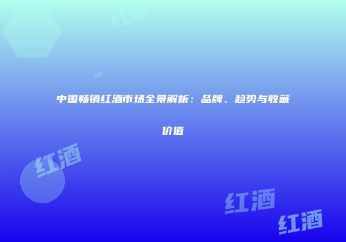 中国畅销红酒市场全景解析：品牌、趋势与收藏价值