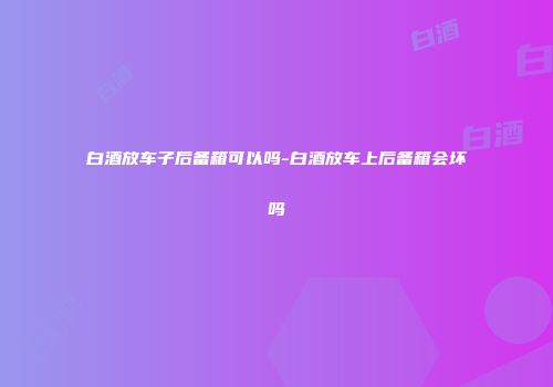 白酒放车子后备箱可以吗-白酒放车上后备箱会坏吗
