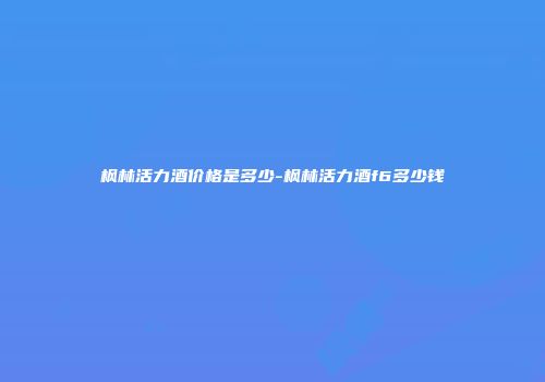 枫林活力酒价格是多少-枫林活力酒f6多少钱