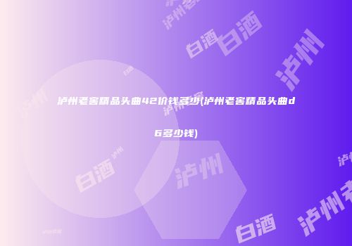 泸州老窖精品头曲42价钱多少(泸州老窖精品头曲d6多少钱)