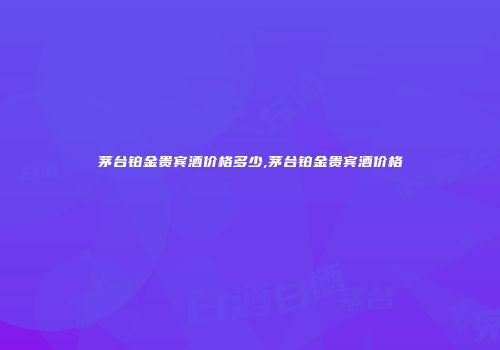 茅台铂金贵宾酒价格多少,茅台铂金贵宾酒价格