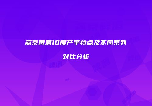 燕京啤酒10度产平特点及不同系列对比分析