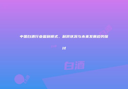 中国白酒行业盈利模式、利润状况与未来发展趋势探讨