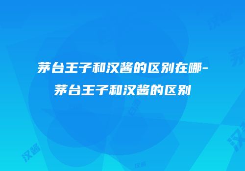 茅台王子和汉酱的区别在哪-茅台王子和汉酱的区别