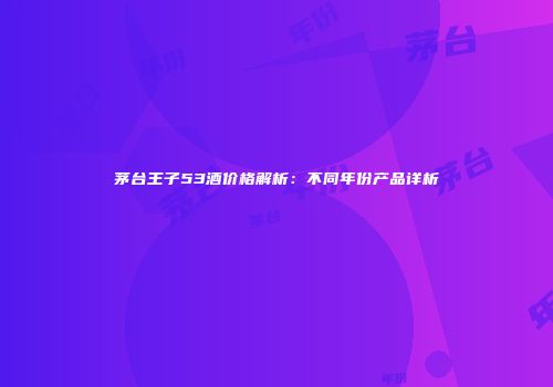 茅台王子53酒价格解析：不同年份产品详析