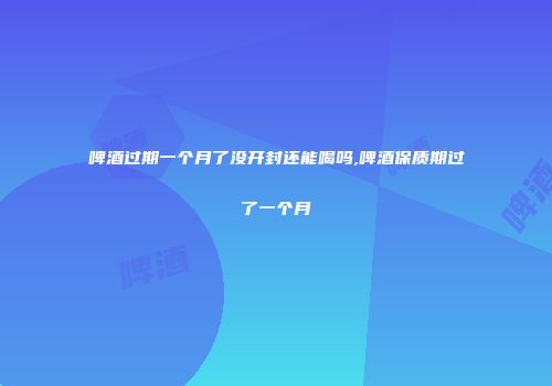 啤酒过期一个月了没开封还能喝吗,啤酒保质期过了一个月