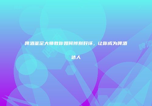 啤酒鉴定大师教你如何辨别好坏，让你成为啤酒达人