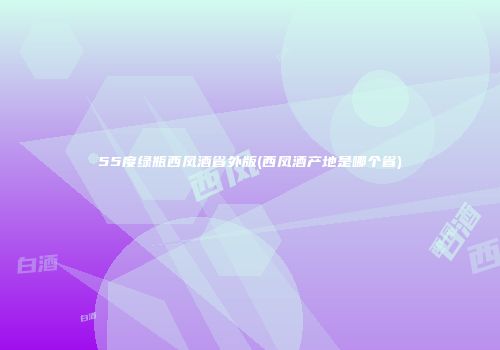 55度绿瓶西凤酒省外版(西凤酒产地是哪个省)