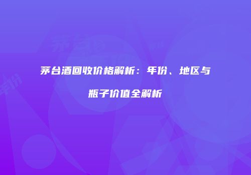 茅台酒回收价格解析：年份、地区与瓶子价值全解析