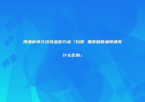 啤酒种类介绍及品尝方法「白啤 黑啤和普通啤酒有什么区别」