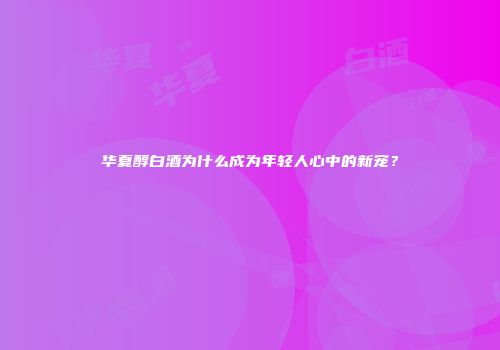 华夏醇白酒为什么成为年轻人心中的新宠？