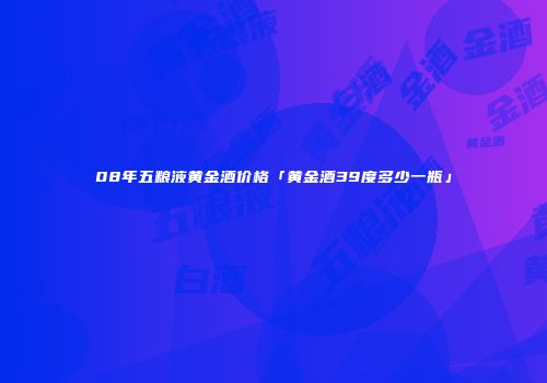 08年五粮液黄金酒价格「黄金酒39度多少一瓶」