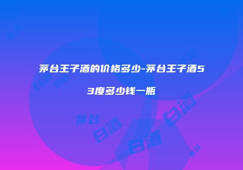 茅台王子酒的价格多少-茅台王子酒53度多少钱一瓶