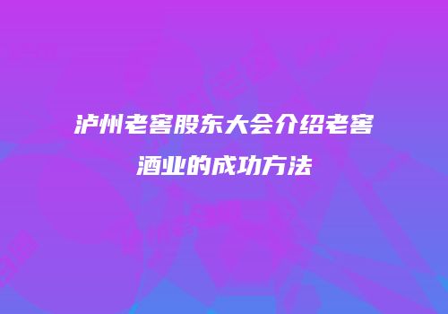 泸州老窖股东大会介绍老窖酒业的成功方法
